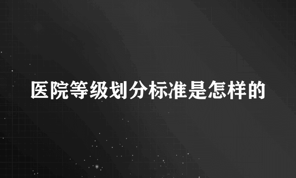 医院等级划分标准是怎样的