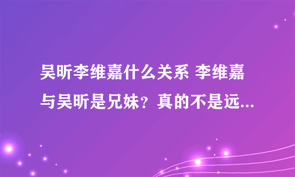 吴昕李维嘉什么关系 李维嘉与吴昕是兄妹？真的不是远房亲戚？