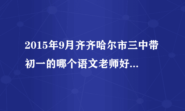 2015年9月齐齐哈尔市三中带初一的哪个语文老师好 认真负责的？