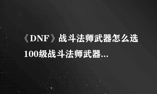 《DNF》战斗法师武器怎么选 100级战斗法师武器选择技巧教学