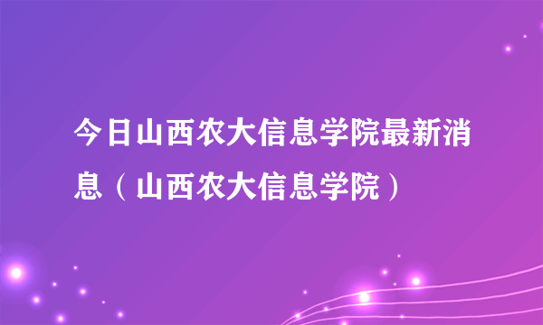 今日山西农大信息学院最新消息（山西农大信息学院）