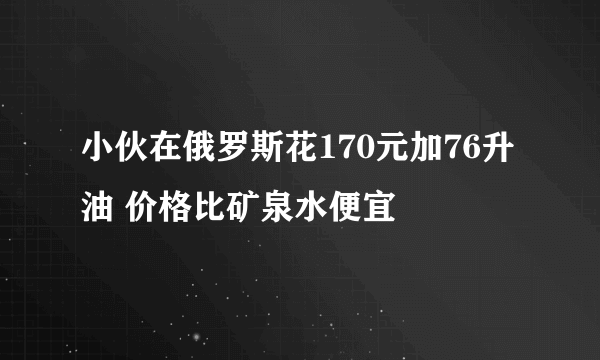 小伙在俄罗斯花170元加76升油 价格比矿泉水便宜