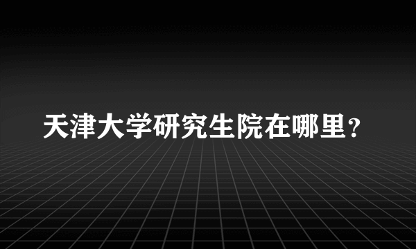 天津大学研究生院在哪里？