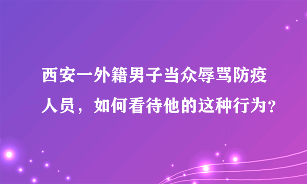 西安一外籍男子当众辱骂防疫人员，如何看待他的这种行为？