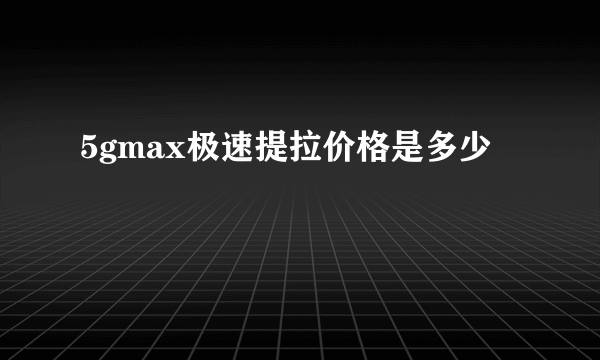 5gmax极速提拉价格是多少