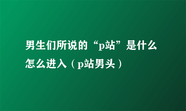 男生们所说的“p站”是什么怎么进入（p站男头）