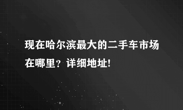 现在哈尔滨最大的二手车市场在哪里？详细地址!