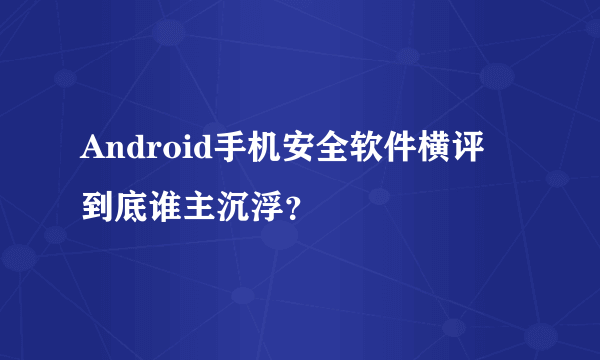 Android手机安全软件横评 到底谁主沉浮？