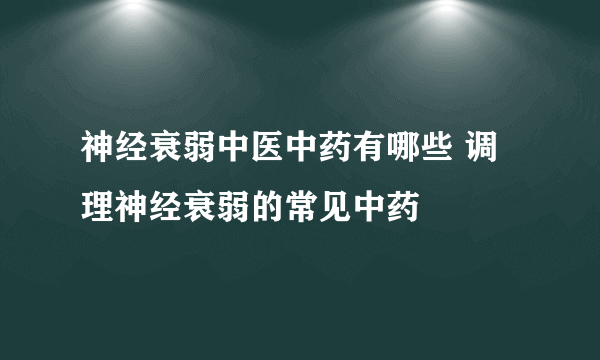 神经衰弱中医中药有哪些 调理神经衰弱的常见中药