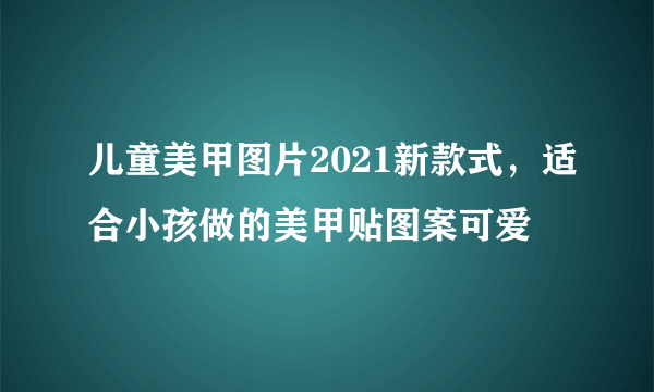 儿童美甲图片2021新款式，适合小孩做的美甲贴图案可爱