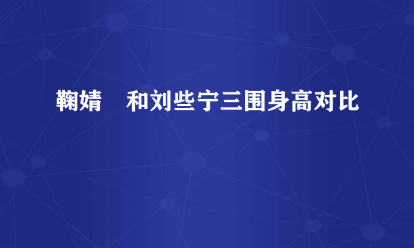 鞠婧祎和刘些宁三围身高对比