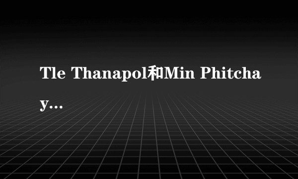 Tle Thanapol和Min Phitchaya有绯闻吗