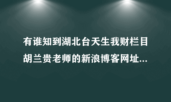 有谁知到湖北台天生我财栏目胡兰贵老师的新浪博客网址吗？请告知。谢谢了！