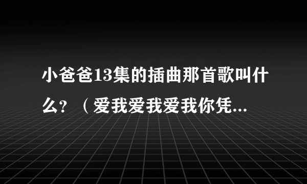 小爸爸13集的插曲那首歌叫什么？（爱我爱我爱我你凭什么说？）？