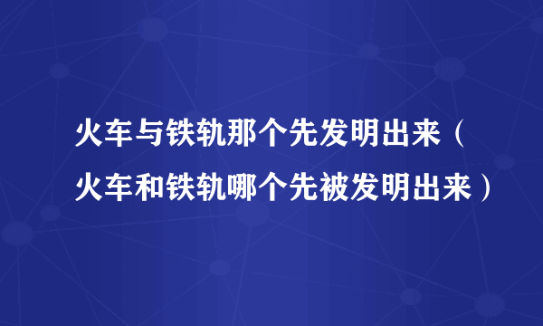 火车与铁轨那个先发明出来（火车和铁轨哪个先被发明出来）