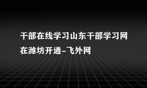 干部在线学习山东干部学习网在潍坊开通-飞外网