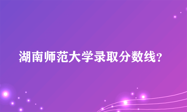 湖南师范大学录取分数线？