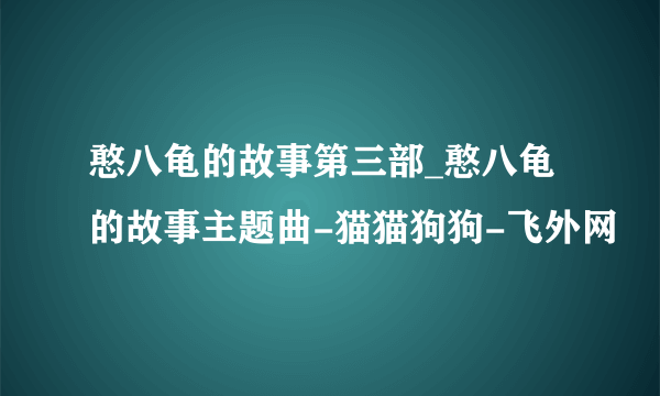 憨八龟的故事第三部_憨八龟的故事主题曲-猫猫狗狗-飞外网