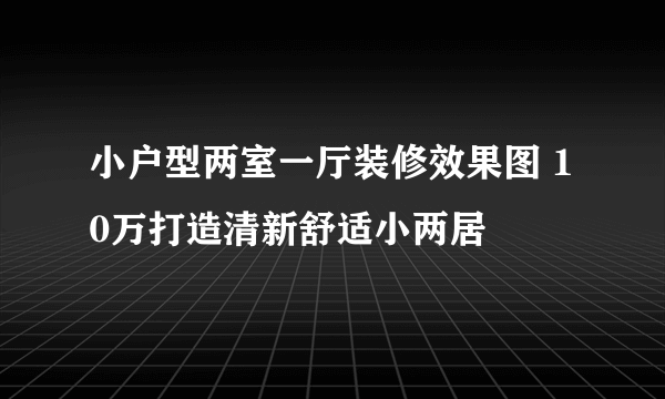 小户型两室一厅装修效果图 10万打造清新舒适小两居