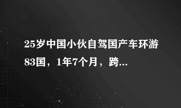 25岁中国小伙自驾国产车环游83国，1年7个月，跨越113000公里！