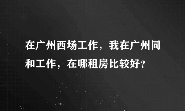 在广州西场工作，我在广州同和工作，在哪租房比较好？