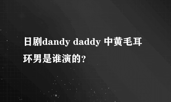 日剧dandy daddy 中黄毛耳环男是谁演的？