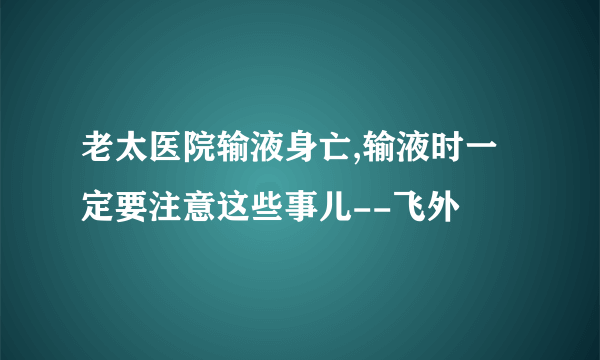 老太医院输液身亡,输液时一定要注意这些事儿--飞外