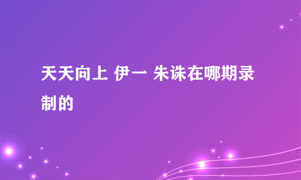 天天向上 伊一 朱诛在哪期录制的