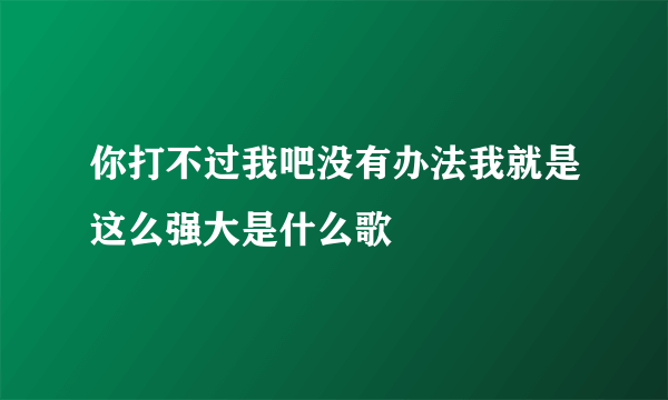 你打不过我吧没有办法我就是这么强大是什么歌