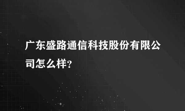 广东盛路通信科技股份有限公司怎么样？