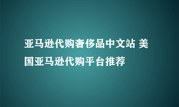 亚马逊代购奢侈品中文站 美国亚马逊代购平台推荐