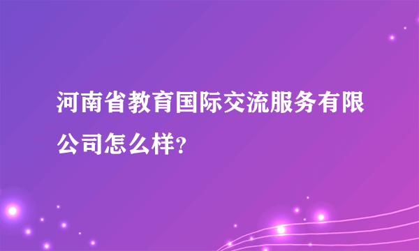 河南省教育国际交流服务有限公司怎么样？