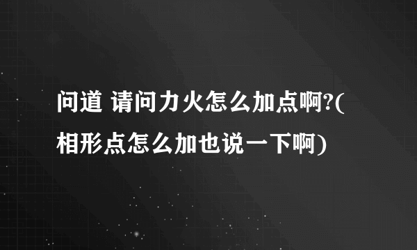 问道 请问力火怎么加点啊?(相形点怎么加也说一下啊)