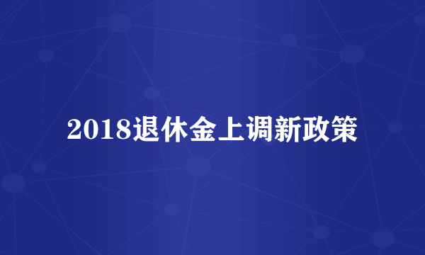 2018退休金上调新政策