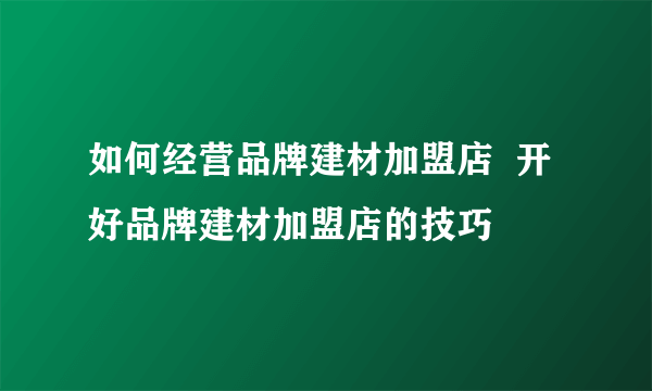 如何经营品牌建材加盟店  开好品牌建材加盟店的技巧