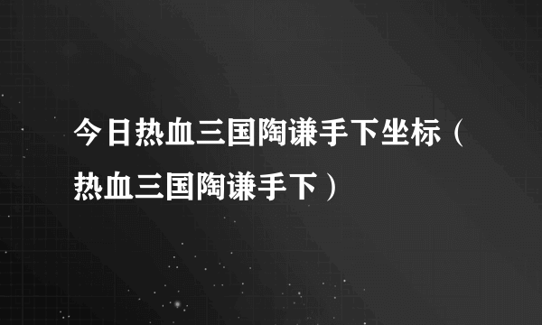 今日热血三国陶谦手下坐标（热血三国陶谦手下）