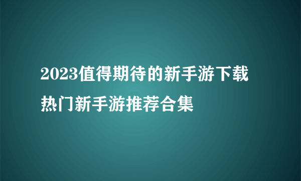 2023值得期待的新手游下载 热门新手游推荐合集