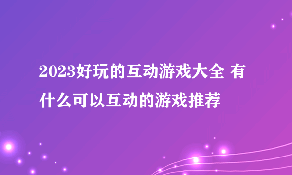 2023好玩的互动游戏大全 有什么可以互动的游戏推荐