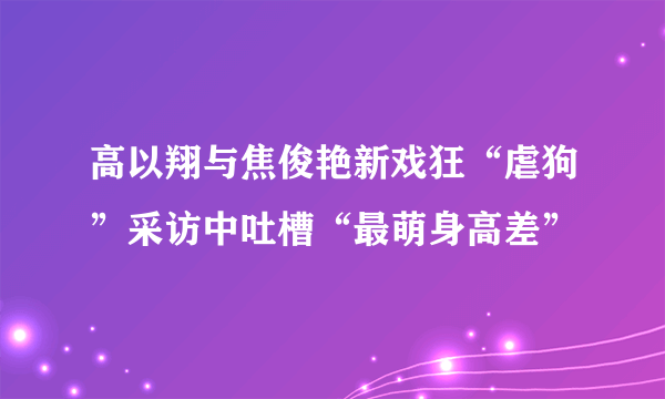 高以翔与焦俊艳新戏狂“虐狗”采访中吐槽“最萌身高差”