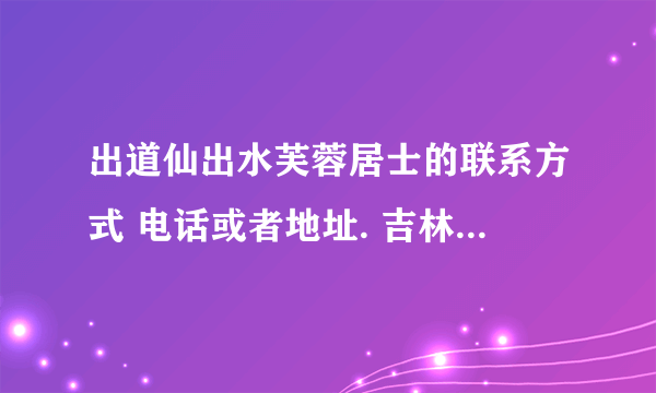 出道仙出水芙蓉居士的联系方式 电话或者地址. 吉林的 有知道的请告诉一下！谢谢大家了 电话