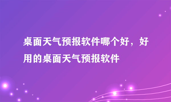 桌面天气预报软件哪个好，好用的桌面天气预报软件