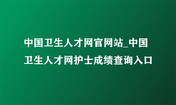 中国卫生人才网官网站_中国卫生人才网护士成绩查询入口