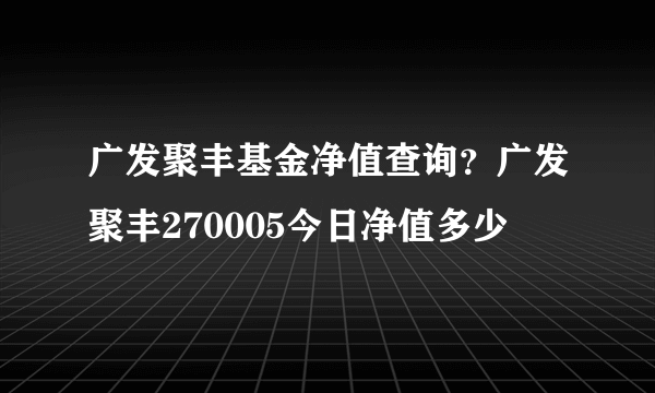 广发聚丰基金净值查询？广发聚丰270005今日净值多少