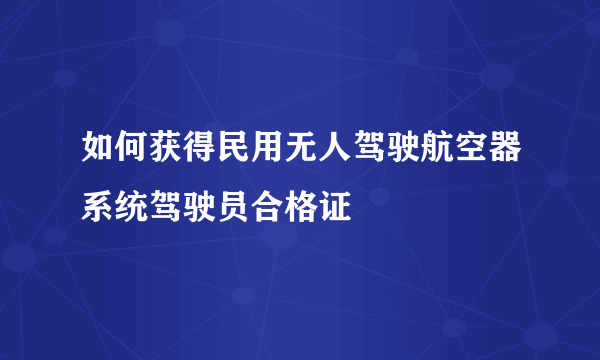 如何获得民用无人驾驶航空器系统驾驶员合格证