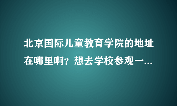 北京国际儿童教育学院的地址在哪里啊？想去学校参观一下看看具体的学习环境。