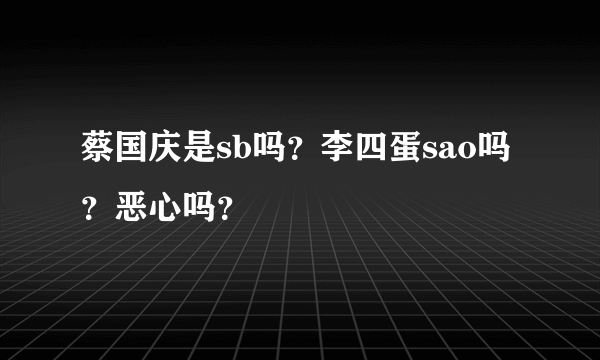 蔡国庆是sb吗？李四蛋sao吗？恶心吗？