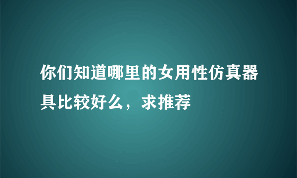 你们知道哪里的女用性仿真器具比较好么，求推荐