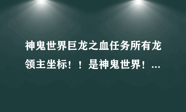 神鬼世界巨龙之血任务所有龙领主坐标！！是神鬼世界！不是神鬼传奇！！！！！！！！！！！知道的顶下！