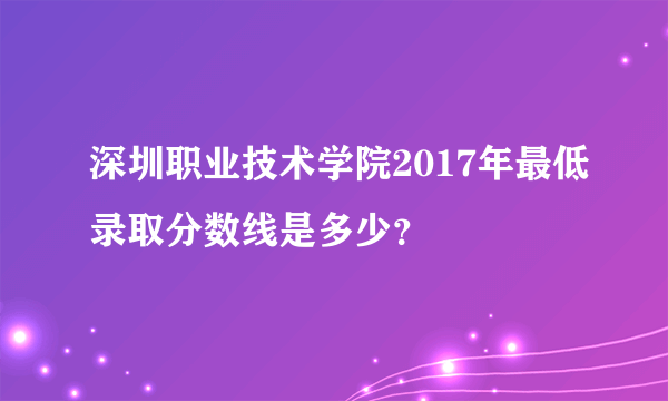 深圳职业技术学院2017年最低录取分数线是多少？