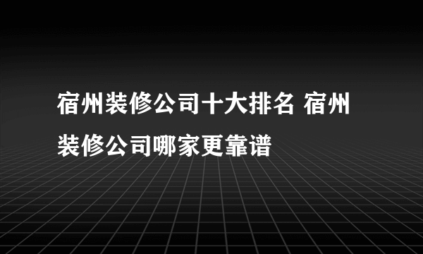 宿州装修公司十大排名 宿州装修公司哪家更靠谱